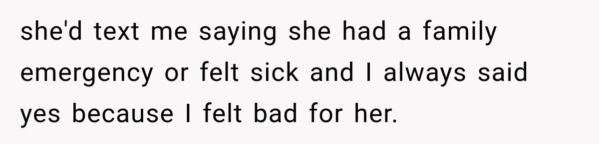she'd text me saying she had a family emergency or felt sick and I always said yes because I felt bad for her.