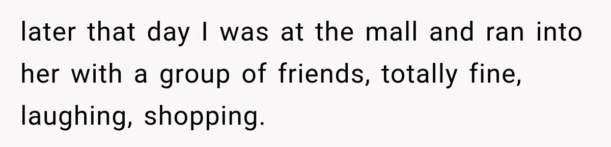 later that day I was at the mall and ran into her with a group of friends, totally fine, laughing, shopping.
