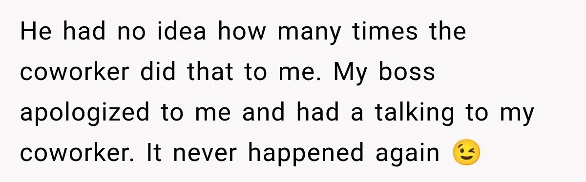 He had no idea how many times the coworker did that to me. My boss apologized to me and had a talking to my coworker. It never happened again 😉