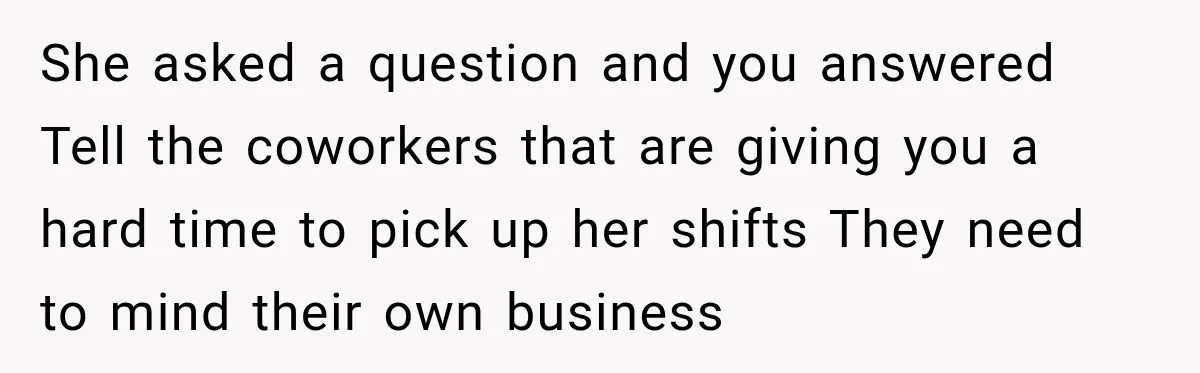 She asked a question and you answered Tell the coworkers that are giving you a hard time to pick up her shifts They need to mind their own business