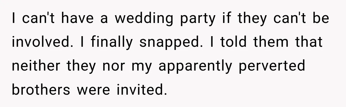 Bride Repeats Her Parents’ Favorite Excuse, Then Uninvites Them From Her Wedding I can't have a wedding party if they can't be involved. I finally snapped. I told them that neither they nor my apparently perverted brothers were invited.