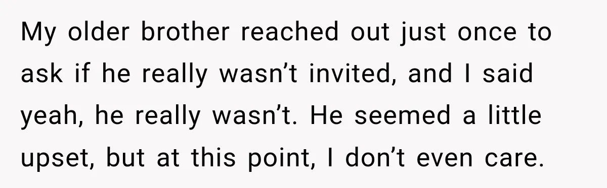 Bride Repeats Her Parents’ Favorite Excuse, Then Uninvites Them From Her Wedding My older brother reached out just once to ask if he really wasn’t invited, and I said yeah, he really wasn’t. He seemed a little upset, but at this point,...