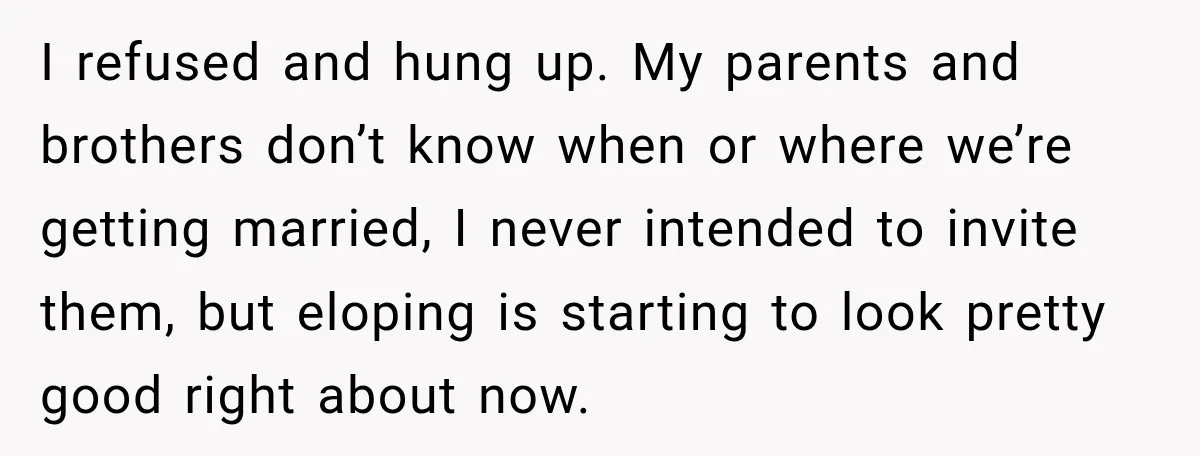 Bride Repeats Her Parents’ Favorite Excuse, Then Uninvites Them From Her Wedding I refused and hung up. My parents and brothers don’t know when or where we’re getting married, I never intended to invite them, but eloping is starting to look pretty...