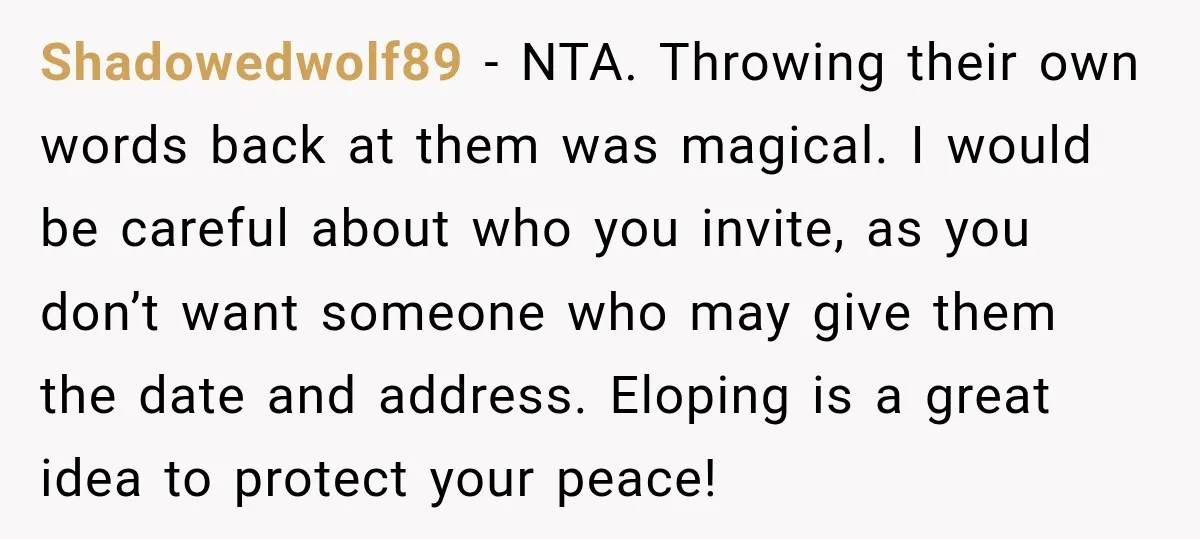 Bride Repeats Her Parents’ Favorite Excuse, Then Uninvites Them From Her Wedding Shadowedwolf89 − NTA. Throwing their own words back at them was magical. I would be careful about who you invite, as you don’t want someone who may give them the...
