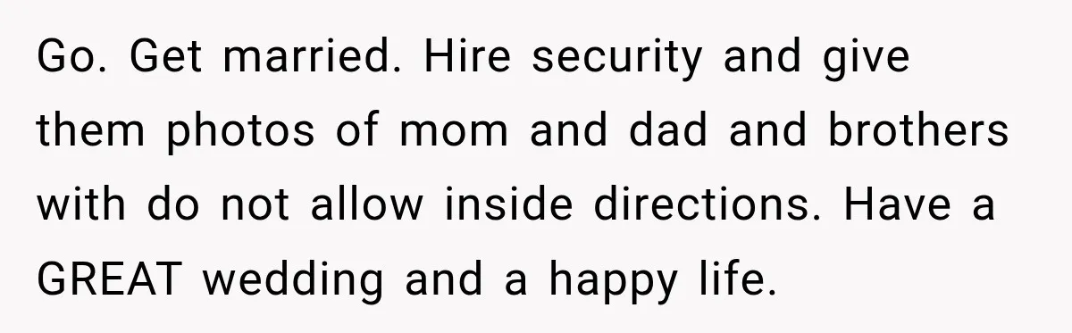 Bride Repeats Her Parents’ Favorite Excuse, Then Uninvites Them From Her Wedding Go. Get married. Hire security and give them photos of mom and dad and brothers with do not allow inside directions. Have a GREAT wedding and a happy life.