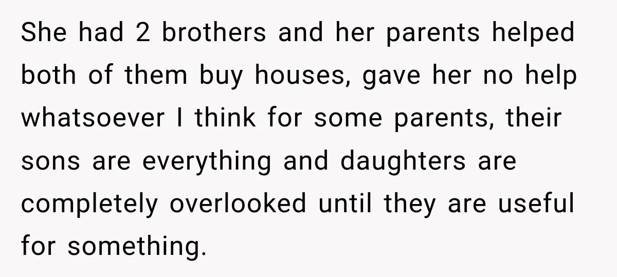Bride Repeats Her Parents’ Favorite Excuse, Then Uninvites Them From Her Wedding She had 2 brothers and her parents helped both of them buy houses, gave her no help whatsoever I think for some parents, their sons are everything and daughters are...