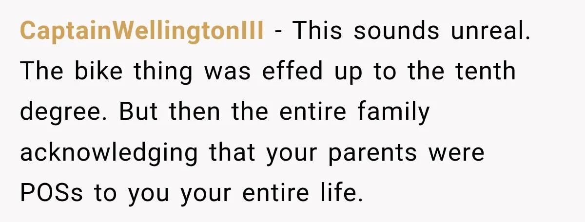 Bride Repeats Her Parents’ Favorite Excuse, Then Uninvites Them From Her Wedding CaptainWellingtonIII − This sounds unreal. The bike thing was effed up to the tenth degree. But then the entire family acknowledging that your parents were POSs to you your entire...