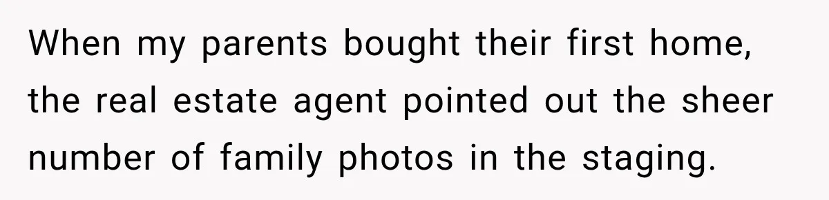 When my parents bought their first home, the real estate agent pointed out the sheer number of family photos in the staging.