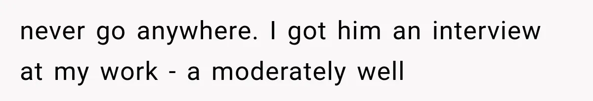 She Paid Every Bill and Saved Him From Rock Bottom, But He Still Took Everything From Her never go anywhere. I got him an interview at my work - a moderately well