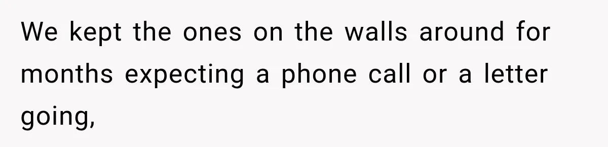 We kept the ones on the walls around for months expecting a phone call or a letter going,