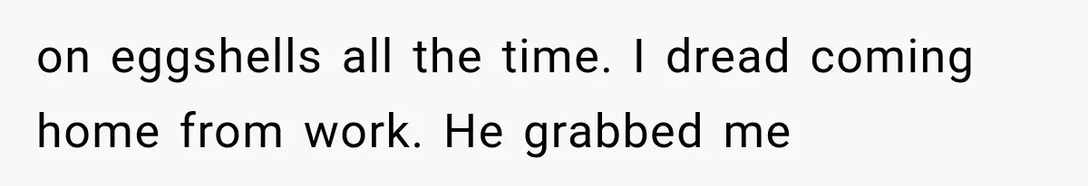 She Paid Every Bill and Saved Him From Rock Bottom, But He Still Took Everything From Her on eggshells all the time. I dread coming home from work. He grabbed me