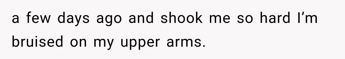 She Paid Every Bill and Saved Him From Rock Bottom, But He Still Took Everything From Her a few days ago and shook me so hard I’m bruised on my upper arms.
