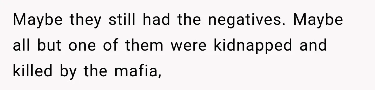 Maybe they still had the negatives. Maybe all but one of them were kidnapped and killed by the mafia,