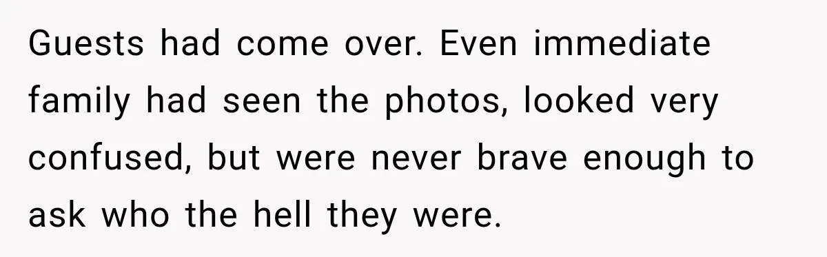Guests had come over. Even immediate family had seen the photos, looked very confused, but were never brave enough to ask who the hell they were.