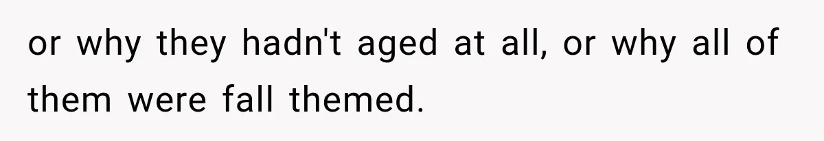 or why they hadn't aged at all, or why all of them were fall themed.