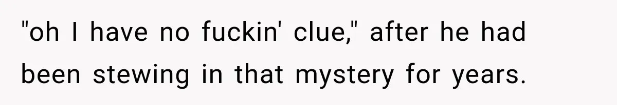 "oh I have no fuckin' clue," after he had been stewing in that mystery for years.