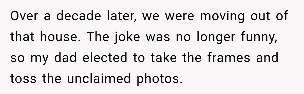 Over a decade later, we were moving out of that house. The joke was no longer funny, so my dad elected to take the frames and toss the unclaimed photos.