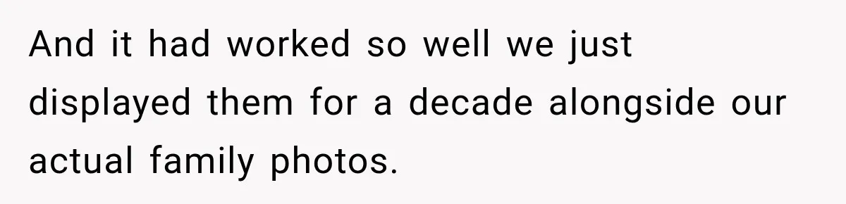 And it had worked so well we just displayed them for a decade alongside our actual family photos.