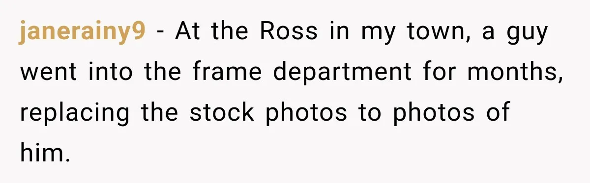 janerainy9 − At the Ross in my town, a guy went into the frame department for months, replacing the stock photos to photos of him.