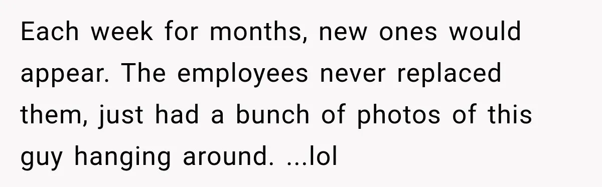 Each week for months, new ones would appear. The employees never replaced them, just had a bunch of photos of this guy hanging around. ...lol