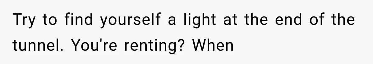 She Paid Every Bill and Saved Him From Rock Bottom, But He Still Took Everything From Her Try to find yourself a light at the end of the tunnel. You're renting? When