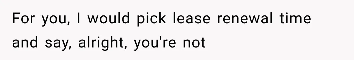 She Paid Every Bill and Saved Him From Rock Bottom, But He Still Took Everything From Her For you, I would pick lease renewal time and say, alright, you're not