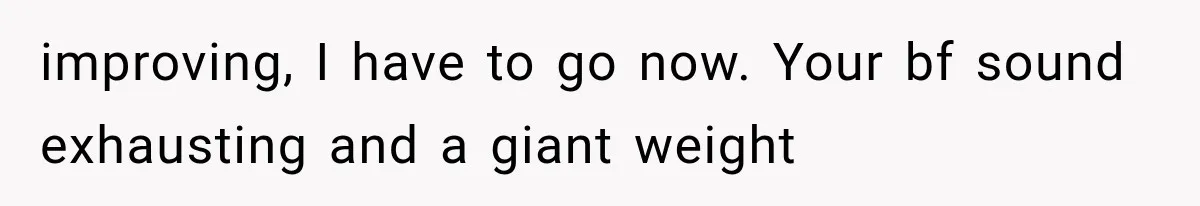 She Paid Every Bill and Saved Him From Rock Bottom, But He Still Took Everything From Her improving, I have to go now. Your bf sound exhausting and a giant weight