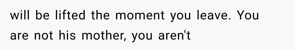 She Paid Every Bill and Saved Him From Rock Bottom, But He Still Took Everything From Her will be lifted the moment you leave. You are not his mother, you aren't