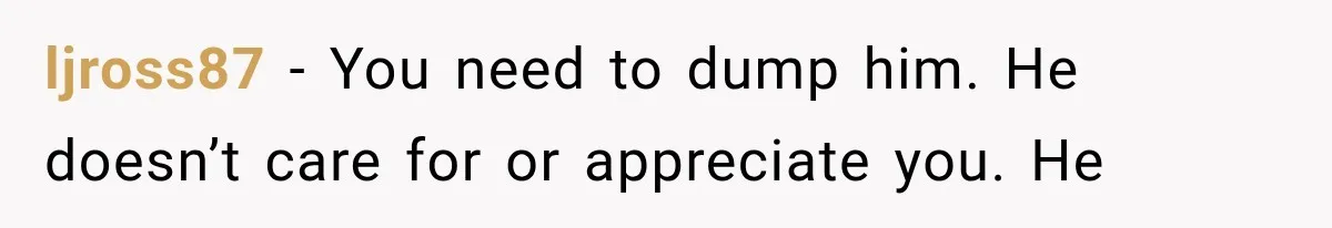 She Paid Every Bill and Saved Him From Rock Bottom, But He Still Took Everything From Her ljross87 − You need to dump him. He doesn’t care for or appreciate you. He