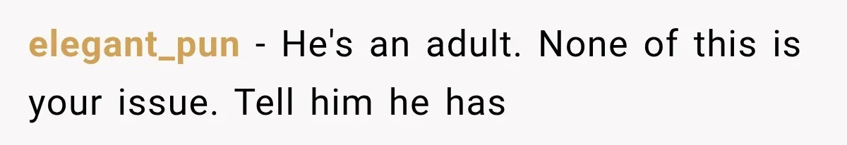 She Paid Every Bill and Saved Him From Rock Bottom, But He Still Took Everything From Her elegant_pun − He's an adult. None of this is your issue. Tell him he has