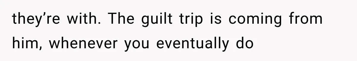 She Paid Every Bill and Saved Him From Rock Bottom, But He Still Took Everything From Her they’re with. The guilt trip is coming from him, whenever you eventually do