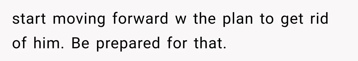 She Paid Every Bill and Saved Him From Rock Bottom, But He Still Took Everything From Her start moving forward w the plan to get rid of him. Be prepared for that.