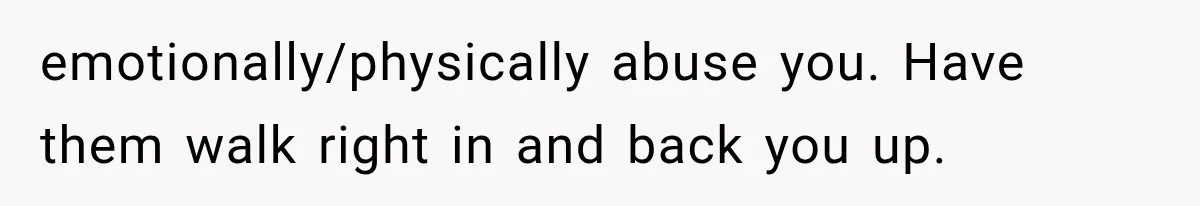 She Paid Every Bill and Saved Him From Rock Bottom, But He Still Took Everything From Her emotionally/physically abuse you. Have them walk right in and back you up.