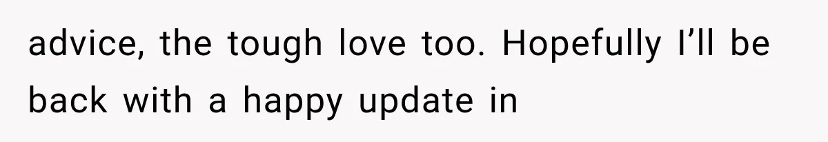 She Paid Every Bill and Saved Him From Rock Bottom, But He Still Took Everything From Her advice, the tough love too. Hopefully I’ll be back with a happy update in