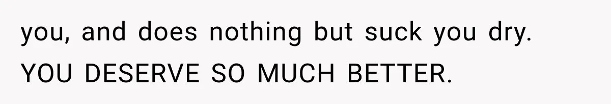 She Paid Every Bill and Saved Him From Rock Bottom, But He Still Took Everything From Her you, and does nothing but suck you dry. YOU DESERVE SO MUCH BETTER.