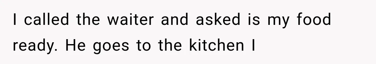 I called the waiter and asked is my food ready. He goes to the kitchen I