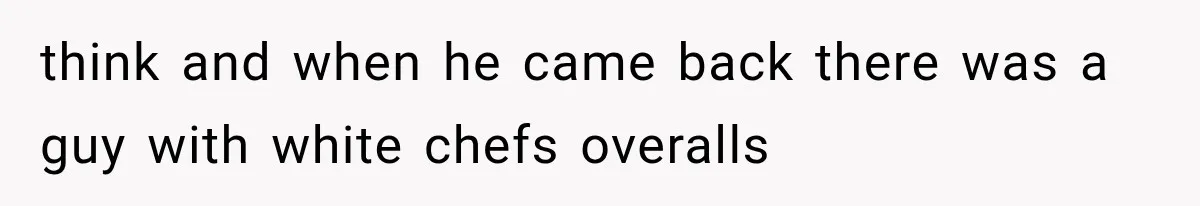 think and when he came back there was a guy with white chefs overalls
