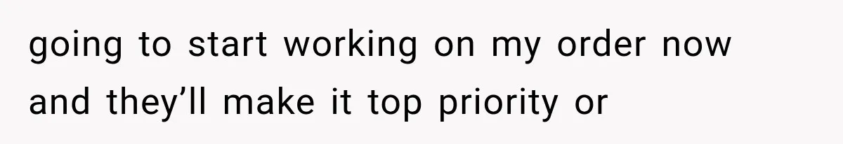 going to start working on my order now and they’ll make it top priority or