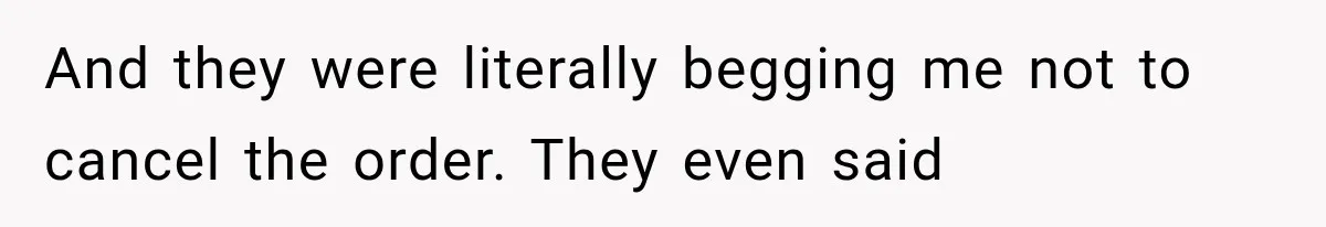 And they were literally begging me not to cancel the order. They even said