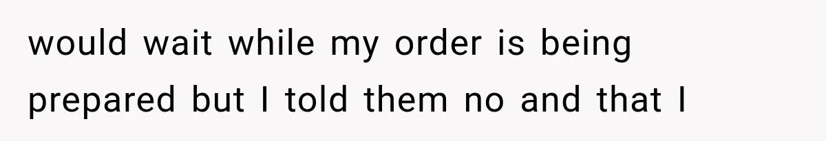 would wait while my order is being prepared but I told them no and that I
