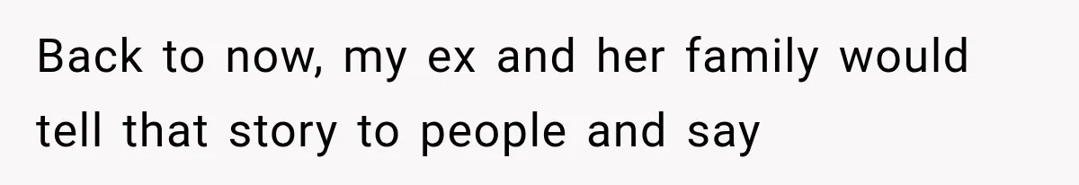 Back to now, my ex and her family would tell that story to people and say