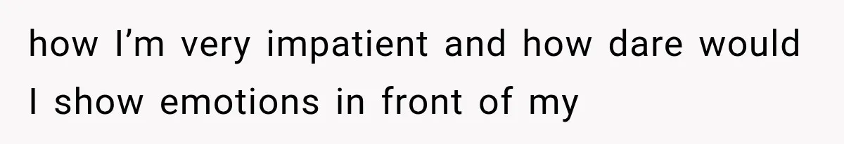 how I’m very impatient and how dare would I show emotions in front of my