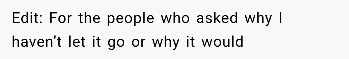 Edit: For the people who asked why I haven’t let it go or why it would