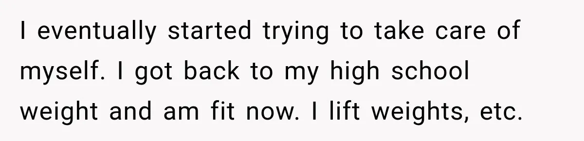 I eventually started trying to take care of myself. I got back to my high school weight and am fit now. I lift weights, etc.