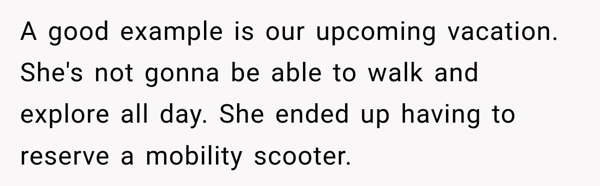 A good example is our upcoming vacation. She's not gonna be able to walk and explore all day. She ended up having to reserve a mobility scooter.