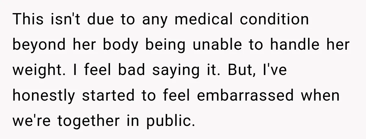 This isn't due to any medical condition beyond her body being unable to handle her weight. I feel bad saying it. But, I've honestly started to feel embarrassed when we're...