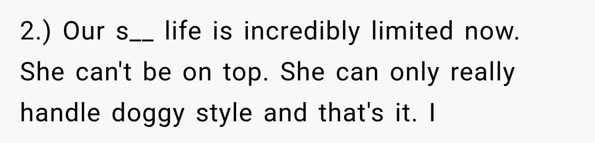 2.) Our s__ life is incredibly limited now. She can't be on top. She can only really handle doggy style and that's it. I