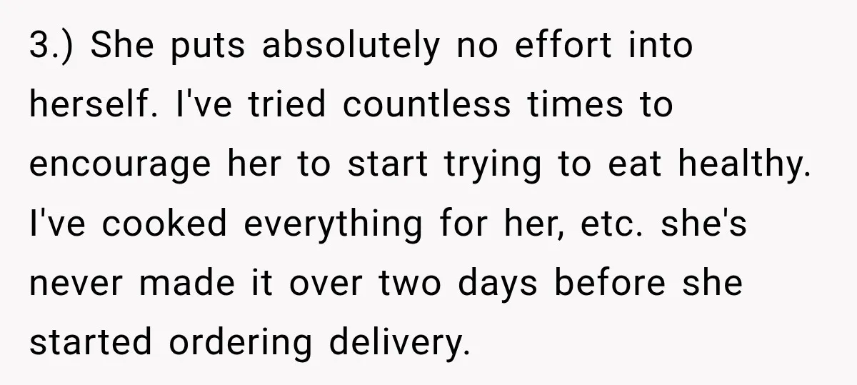 3.) She puts absolutely no effort into herself. I've tried countless times to encourage her to start trying to eat healthy. I've cooked everything for her, etc. she's never made...