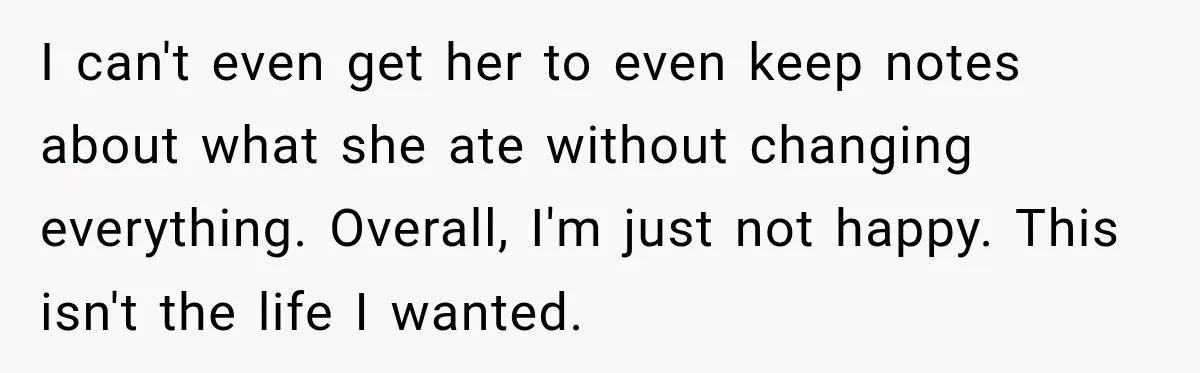 I can't even get her to even keep notes about what she ate without changing everything. Overall, I'm just not happy. This isn't the life I wanted.