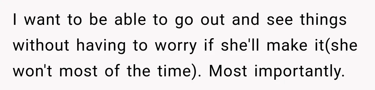 I want to be able to go out and see things without having to worry if she'll make it(she won't most of the time). Most importantly.